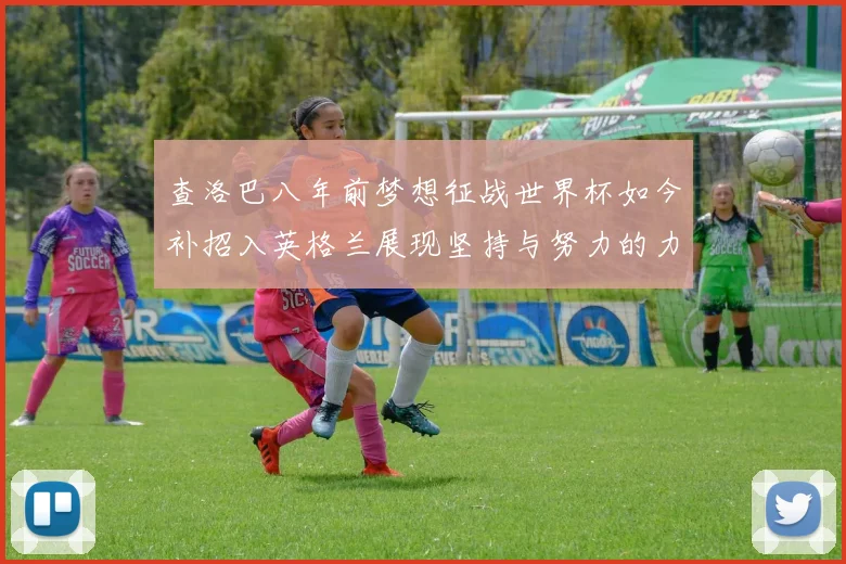 查洛巴八年前梦想征战世界杯如今补招入英格兰展现坚持与努力的力量