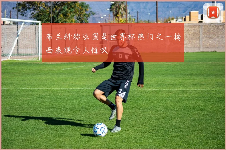 布兰科称法国是世界杯热门之一梅西表现令人惊叹