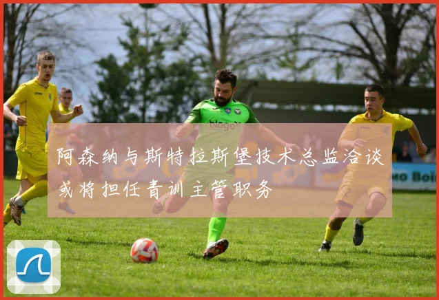 阿森纳与斯特拉斯堡技术总监洽谈或将担任青训主管职务