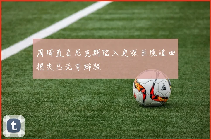 周琦直言尼克斯陷入更深困境追回损失已无可辩驳