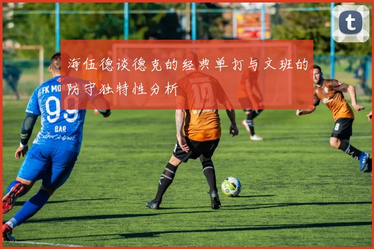 海伍德谈德克的经典单打与文班的防守独特性分析