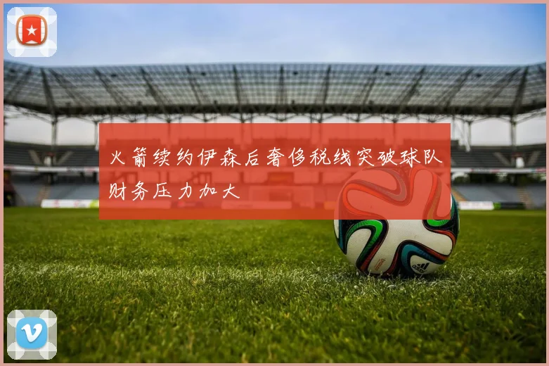 火箭续约伊森后奢侈税线突破球队财务压力加大