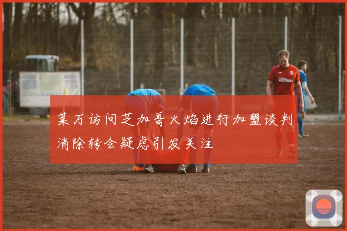 莱万访问芝加哥火焰进行加盟谈判消除转会疑虑引发关注