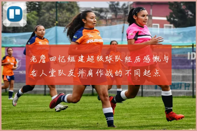 老詹回忆组建超级球队经历感慨与名人堂队友并肩作战的不同起点