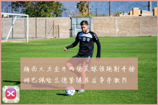 梅西火力全开两场五球领跑射手榜姆巴佩哈兰德紧随其后争夺激烈