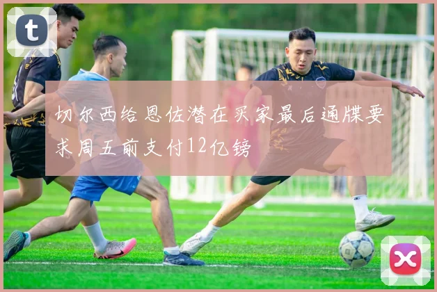 切尔西给恩佐潜在买家最后通牒要求周五前支付12亿镑