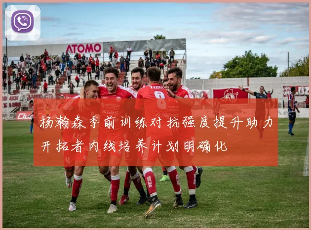 杨瀚森季前训练对抗强度提升助力开拓者内线培养计划明确化