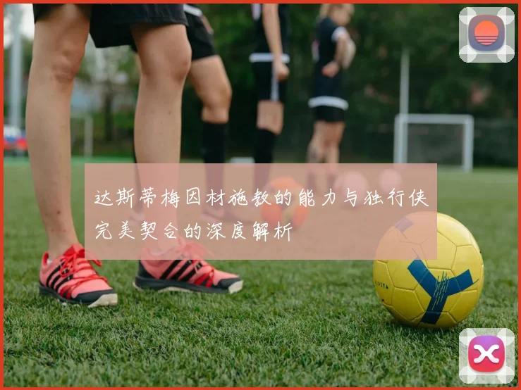 达斯蒂梅因材施教的能力与独行侠完美契合的深度解析