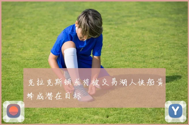 克拉克斯顿或将被交易湖人快船黄蜂成潜在目标